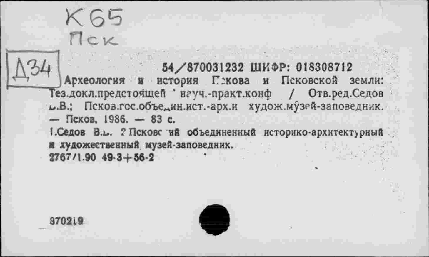 ﻿№
54/870031232 ШИФР: 018308712
Археология и история Пскова и Псковской земли:
МОКЛ.предсюЗщеП ' нгуч.-практ.конф / Отв.ред.Седов
и.В.; Псков.гос.объемин.ист.-арх.к худож.музей-заповедник.
— Псков, 1986. — 83 с.
I.Седов В.ь. 2 Пскове ий объединенный историко-архитект>рный
■ художественный музей-заповедник.
2767/1.90 49-3+ 56-2
870219